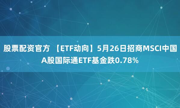 股票配资官方 【ETF动向】5月26日招商MSCI中国A股国际通ETF基金跌0.78%