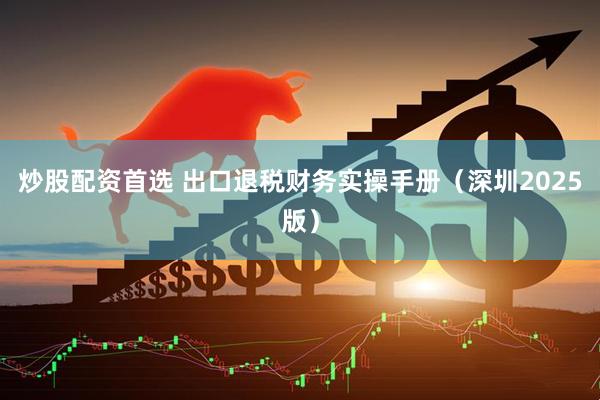 炒股配资首选 出口退税财务实操手册（深圳2025版）