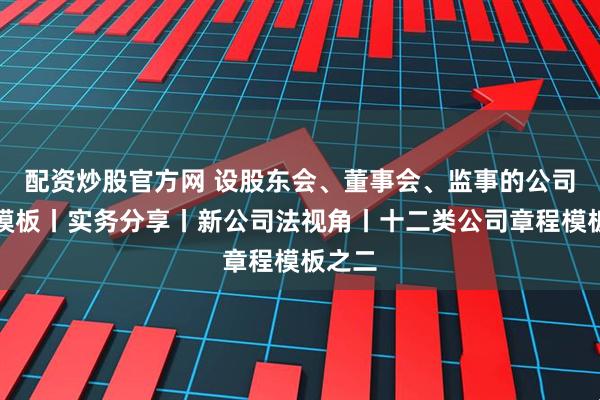 配资炒股官方网 设股东会、董事会、监事的公司章程模板丨实务分享丨新公司法视角丨十二类公司章程模板之二