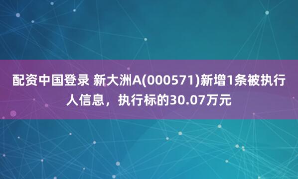 配资中国登录 新大洲A(000571)新增1条被执行人信息，执行标的30.07万元