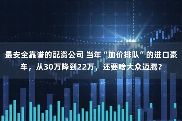 最安全靠谱的配资公司 当年“加价排队”的进口豪车，从30万降到22万，还要啥大众迈腾？