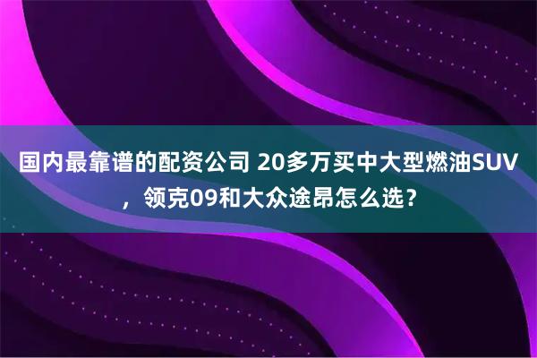 国内最靠谱的配资公司 20多万买中大型燃油SUV，领克09和大众途昂怎么选？
