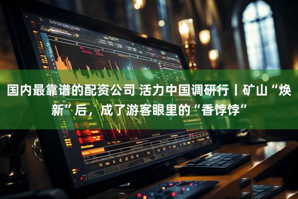 国内最靠谱的配资公司 活力中国调研行丨矿山“焕新”后，成了游客眼里的“香饽饽”