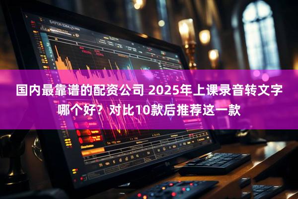 国内最靠谱的配资公司 2025年上课录音转文字哪个好？对比10款后推荐这一款