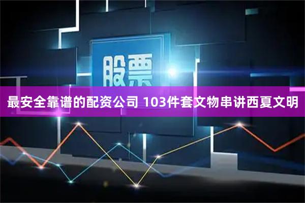 最安全靠谱的配资公司 103件套文物串讲西夏文明