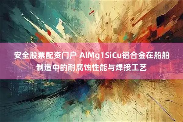 安全股票配资门户 AlMg1SiCu铝合金在船舶制造中的耐腐蚀性能与焊接工艺